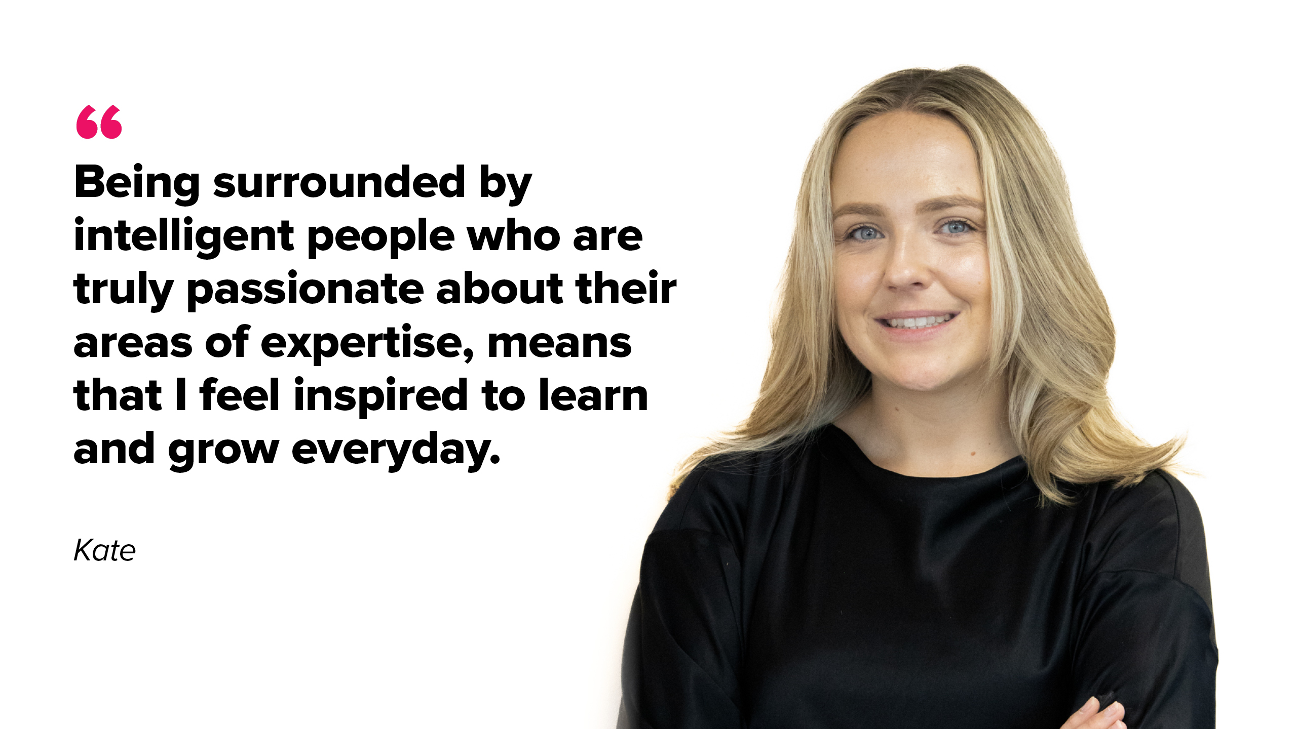 Being surrounded by intelligent people who are truly passionate about their areas of expertise, means that I feel inspired to learn ad grow everyday,